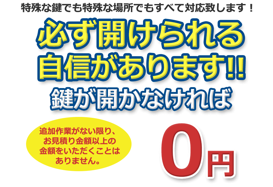 特殊な鍵でも特殊な場所でもすべて対応致します！ 鍵を壊さずに開けられる自信があります！追加作業がない限り、お見積り金額以上の金額をいただくことはありません。