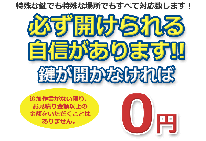 特殊な鍵でも特殊な場所でもすべて対応致します！ 必ず開けられる自信があります！ 鍵が開かなければ０円。追加作業がない限り、お見積り金額以上の金額をいただくことはありません。